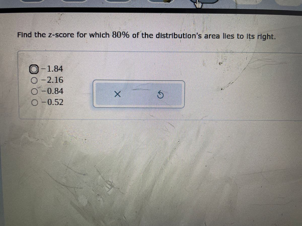 ### Question: Finding the Z-Score for a Given Area

**Problem Statement:**

Find the z-score for which 80% of the distribution's area lies to its right.

**Options:**
1. -1.84
2. -2.16
3. -0.84
4. -0.52

---

**Solution:**

To find the z-score for which 80% of the distribution's area lies to its right, you need to refer to the standard normal distribution table (Z-table) or use a calculator that provides the cumulative probability from the left.

1. Know that if 80% of the distribution's area lies to the right, then 20% of the area lies to the left.
2. Look up for the z-score where the cumulative probability is 0.20 (20%) in the Z-table.
3. The corresponding z-score is approximately -0.84.

Therefore, the correct answer is:

**Option C: -0.84**

---

**Explanation of Diagrams/Buttons:**

There is a graphical user interface showing a multiple-choice question. A user has selected the option -1.84. There is also a button with an 'X' mark in the center and a circular arrow, often representing the 'Clear' or 'Reset' option to choose a different answer.

---

**Key Concepts:**
- **Z-Score**: A Z-score indicates how many standard deviations an element is from the mean.
- **Standard Normal Distribution**: A normal distribution with a mean of 0 and a standard deviation of 1.
- **Z-Table**: A table that provides the area (or probability) under the curve of the standard normal distribution to the left of a given z-score.

Visit our resources page for a detailed tutorial on understanding and utilizing the Z-table.