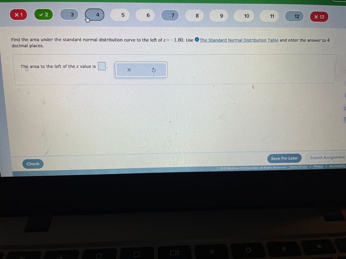 X 1
v 2
4
7.
8.
6.
10
11
12
X 13
Find the area under the standard normal distribution curve to the left of z = -1.80. Use The Standard Normal Distribution Table and enter the answer to 4
decimal places.
The area to the left of the z value is
Save For Later
Submit Assignment
Check
Privacy Accessibility
2021 McGraw-Hill Education. All Rights Reserved. Terms of Use
9.
