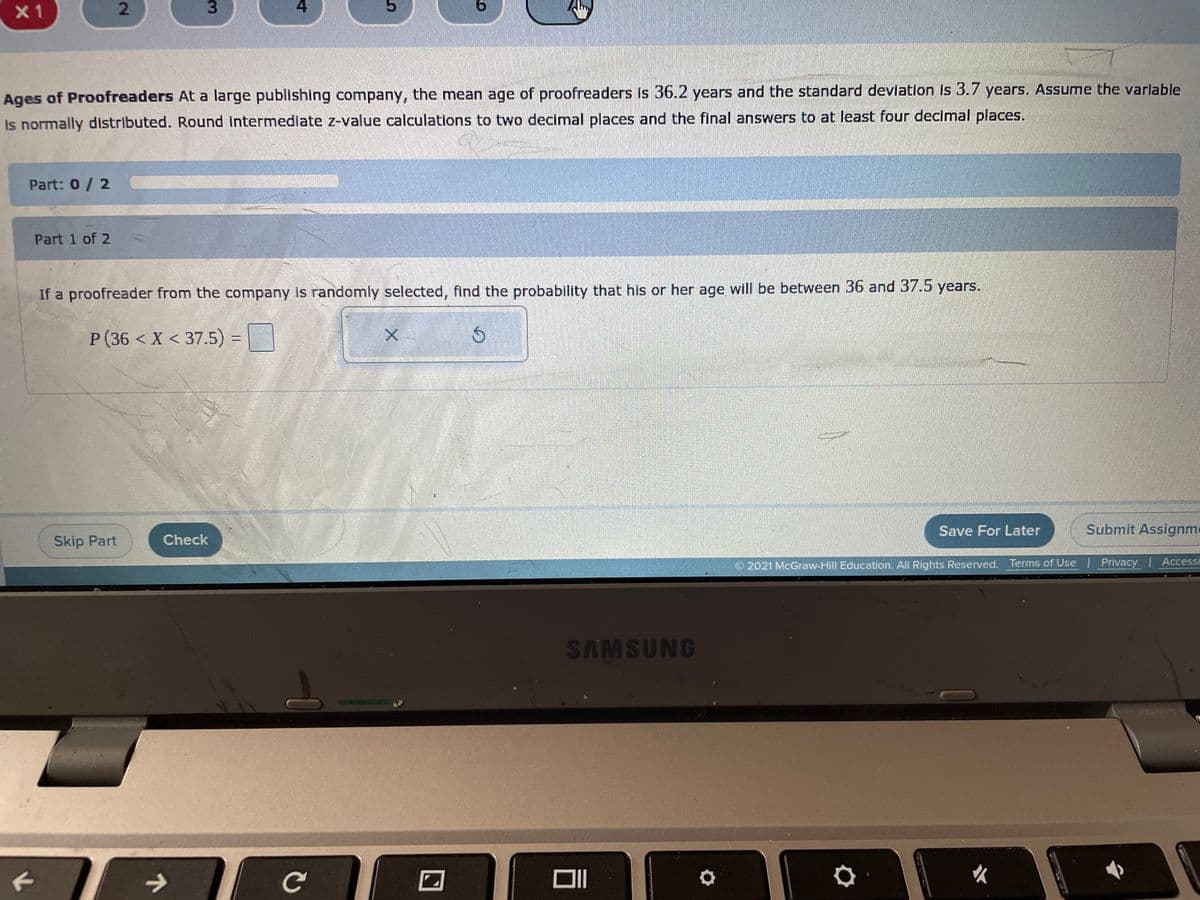 **Ages of Proofreaders**

At a large publishing company, the mean age of proofreaders is 36.2 years and the standard deviation is 3.7 years. Assume the variable is normally distributed. Round intermediate z-value calculations to two decimal places and the final answers to at least four decimal places.

**Part: 0 / 2**

**Part 1 of 2**

If a proofreader from the company is randomly selected, find the probability that his or her age will be between 36 and 37.5 years.

\[ P(36 < X < 37.5) = \]

**Buttons:** 
- Input box for answer
- "X" button (likely for multiplication or closing the entry)
- "↻" button (likely for resetting the entry)

**Options:**
- Skip Part
- Check
- Save for Later
- Submit Assignment

**Navigation and Legal Info:**
- "© 2021 McGraw-Hill Education. All Rights Reserved."
- Terms of Use | Privacy | Accessibility

*Note: The provided image doesn't contain any graphs or diagrams to describe.*