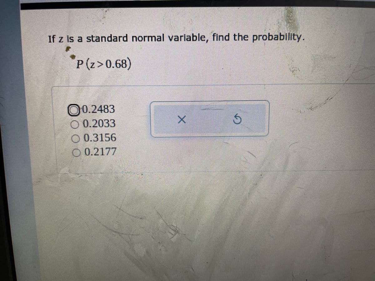 **Finding the Probability for a Standard Normal Variable**

In probability theory and statistics, the standard normal distribution is a very common continuous probability distribution. It is especially useful when dealing with statistical problems involving normal distributions.

### Problem Statement:
The problem presented is:

"If \( z \) is a standard normal variable, find the probability: 
\[ P(z > 0.68) \]"

### Options:
The possible answers provided are:
1. 0.2483
2. 0.2033
3. 0.3156
4. 0.2177

### Explanation:
To solve this problem, it's necessary to use the properties of the standard normal distribution.

1. The standard normal distribution table (Z-table) provides the probability that a standard normal variable \( z \) will be less than a given value \( z \). This is represented as \( P(Z < z) \).

2. To find \( P(z > 0.68) \):
    - First, find \( P(z < 0.68) \) using the Z-table.
    - Then use the fact that the total probability under the normal curve is 1, so \( P(z > 0.68) = 1 - P(z < 0.68) \).

By checking the standard normal distribution table:
- \( P(z < 0.68) \) is approximately 0.7517.

Thus,
\[ P(z > 0.68) = 1 - 0.7517 = 0.2483 \]

### Conclusion:
The correct answer is the first option, **0.2483**.

### Answer Selection:
- The selected answer is marked (0.2483) with a circling icon indicating it has been chosen. There is also a "check" (represented by an "X") and a "reset" (represented by a looped arrow) button indicating the option selected can be submitted or cleared.

---

This explanation outlines the steps needed to determine the probability of a standard normal variable being greater than a specified value. Understanding how to use the Z-table and properties of the standard normal distribution is essential for solving such problems.