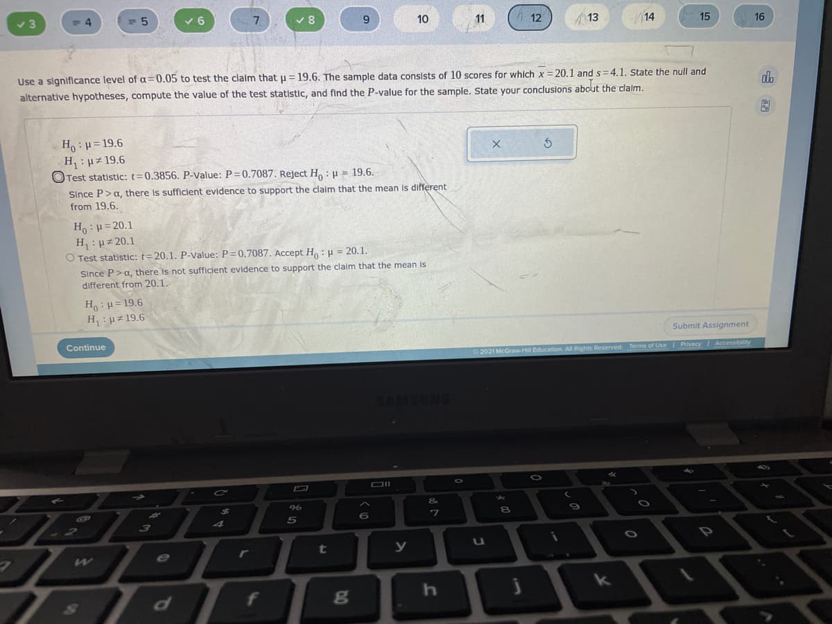 10
11
12
13
14
15
16
Use a significance level of a=0.05 to test the claim that u = 19.6. The sample data consists of 10 scores for which x =20.1 and s=4.1. State the null and
%3D
alternative hypotheses, compute the value of the test statistic, and find the P-value for the sample. State your conclusions abcut the clalm.
do
H:H=19.6
H:Hz 19.6
O Test statistic: t=0.3856. P-Value: P=0.7087, Reject H. : u = 19.6.
Since P>a, there is sufficient evidence to support the claim that the mean is different
from 19.6.
H :µ=20.1
H: Hz 20.1
O Test statistic: t= 20.1. P-Value: P=0.7087. Accept H: u = 20.1.
Since P>a, there is not sufficient evidence to support the claim that the mean is
different from 20.1.
Ho: H= 19.6
H: uz 19.6
Submit Assignment
Continue
2021 McGraw-Hill Education. All Rights Reserved. Terms of Use Privacy Accessibility
DII
&
%24
7
t
e
f
