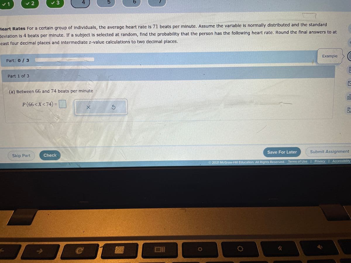 v2
v 3
4.
9.
Heart Rates For a certain group of Individuals, the average heart rate is 71 beats per minute. Assume the varlable is normally distributed and the standard
devlation Is 4 beats per minute. If a subject is selected at random, find the probability that the person has the following heart rate. Round the final answers to at
least four decimal places and intermediate z-value calculations to two decimal places.
Example
Part: 0/3
Part 1 of 3
(a) Between 66 and 74 beats per minute
P (66<X<74) =
Save For Later
Submit Assignment
Skip Part
Check
O 2021 McGraw-Hill Education, All Rights Reserved. Terms of Use | Privacy | Accessibility
