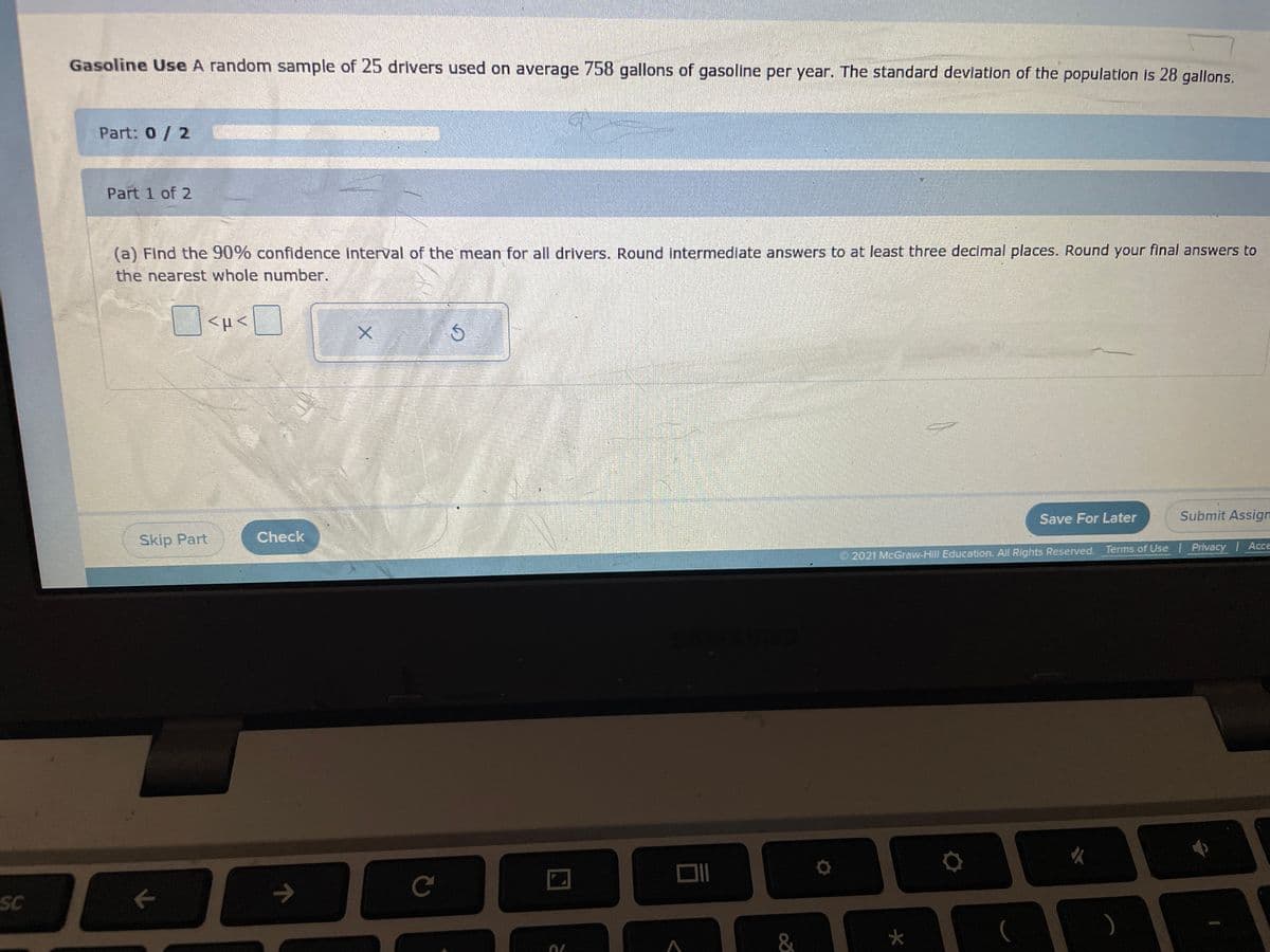 Gasoline Use A random sample of 25 drivers used on average 758 gallons of gasoline per year. The standard deviation of the population is 28 gallons.
Part: 0/2
Part 1 of 2
(a) Find the 90% confidence interval of the mean for all drivers. Round intermediate answers to at least three decimal places. Round your final answers to
the nearest whole number.
Save For Later
Submit Assign
Skip Part
Check
2021 McGraw-Hill Education. All Rights Reserved. Terms of Use | Privacy Acce
C
SC
&
