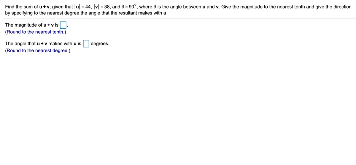 Find the sum of u + v, given that u = 44, v = 38, and 0 = 90°, where 0 is the angle between u and v. Give the magnitude to the nearest tenth and give the direction
by specifying to the nearest degree the angle that the resultant makes with u.
The magnitude of u +v is
(Round to the nearest tenth.)
The angle that u + v makes with u is
degrees.
(Round to the nearest degree.)
