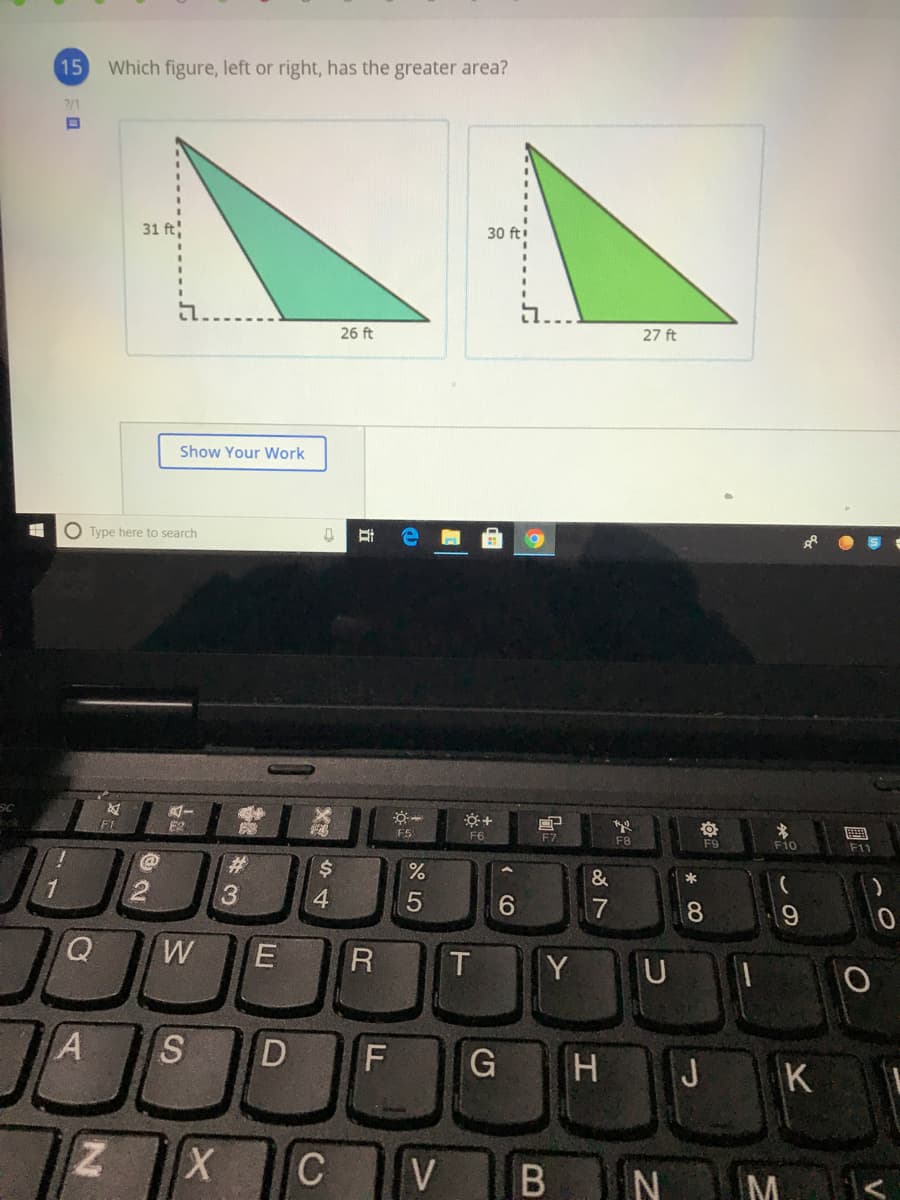 15
Which figure, left or right, has the greater area?
2/1
31 ft
30 ft
i...
26 ft
27 ft
Show Your Work
O Type here to search
E2
F5
F6
F7
画
F8
F9
F10
F11
%23
$4
&
1
6.
7
8.
Y U
S
F
H J K
Z X
V
M
E
