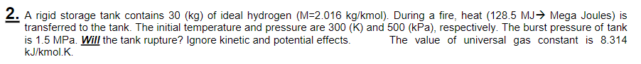 2. A rigid storage tank contains 30 (kg) of ideal hydrogen (M=2.016 kg/kmol). During a fire, heat (128.5 MJ→ Mega Joules) is
transferred to the tank. The initial temperature and pressure are 300 (K) and 500 (kPa), respectively. The burst pressure of tank
is 1.5 MPa. Will the tank rupture? Ignore kinetic and potential effects.
kJ/kmol.K.
The value of universal gas constant is 8.314
