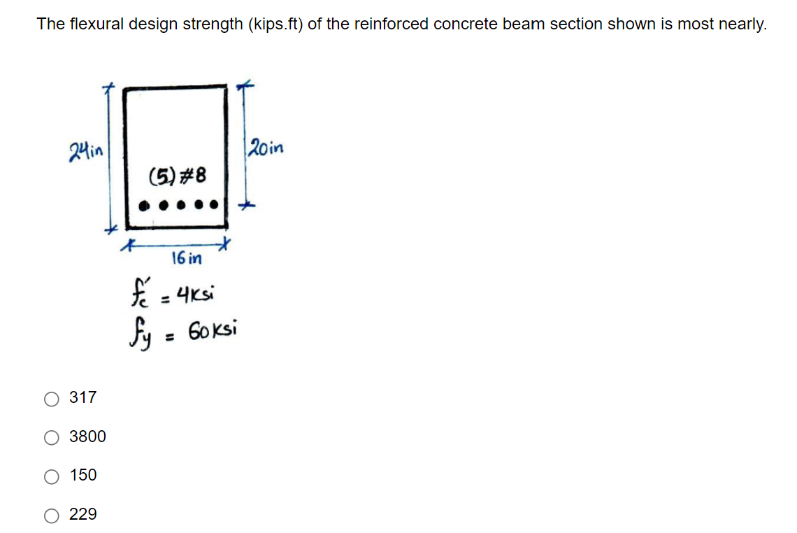 The flexural design strength (kips.ft) of the reinforced concrete beam section shown is most nearly.
24in
317
3800
150
229
(5) #8
16 in
f = 4ksi
fy = Goksi
120in