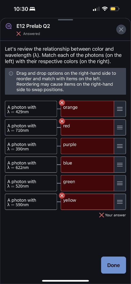 10:30
E12 Prelab Q2
X Answered
Let's review the relationship between color and
wavelength (X). Match each of the photons (on the
left) with their respective colors (on the right).
Drag and drop options on the right-hand side to
reorder and match with items on the left.
Reordering may cause items on the right-hand
side to swap positions.
A photon with
λ = 429nm
A photon with
λ = 710nm
A photon with
λ = 390nm
A photon with
λ = 622nm
A photon with
λ = 520nm
A photon with
λ : 590nm
orange
red
purple
blue
green
yellow
X
Your answer
Done