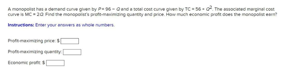 Q2. The associated marginal cost
A monopolist has a demand curve given by P= 96 - Q and a total cost curve given by TC = 56+
curve is MC = 2Q. Find the monopolist's profit-maximizing quantity and price. How much economic profit does the monopolist earn?
Instructions: Enter your answers as whole numbers.
Profit-maximizing price: $
Profit-maximizing quantity:
Economic profit: $
