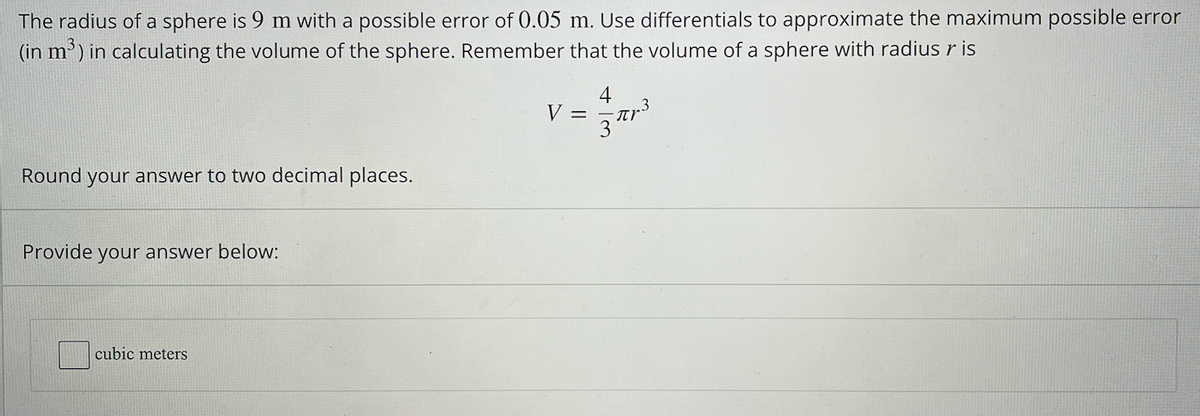 The radius of a sphere is 9 m with a possible error of 0.05 m. Use differentials to approximate the maximum possible error
(in m³) in calculating the volume of the sphere. Remember that the volume of a sphere with radius r is
Round your answer to two decimal places.
Provide your answer below:
cubic meters
4
V = = πr³