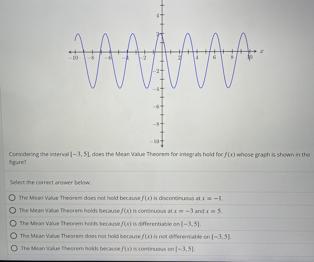 ਕਰਯੋਗਸੀਰੀ
4
-10
-8-
Select the correct answer below:
-10+
Considering the interval [-3, 5], does the Mean Value Theorem for integrals hold for f(x) whose graph is shown in the
figure?
X
The Mean Value Theorem does not hold because f(x) is discontinuous at x = -1.
The Mean Value Theorem holds because f(x) is continuous at x = -3 and x = 5.
The Mean Value Theorem holds because f(x) is differentiable on [-3,5].
O The Mean Value Theorem does not hold because f(x) is not differentiable on [-3,5].
The Mean Value Theorem holds because f(x) is continuous on [-3, 5].