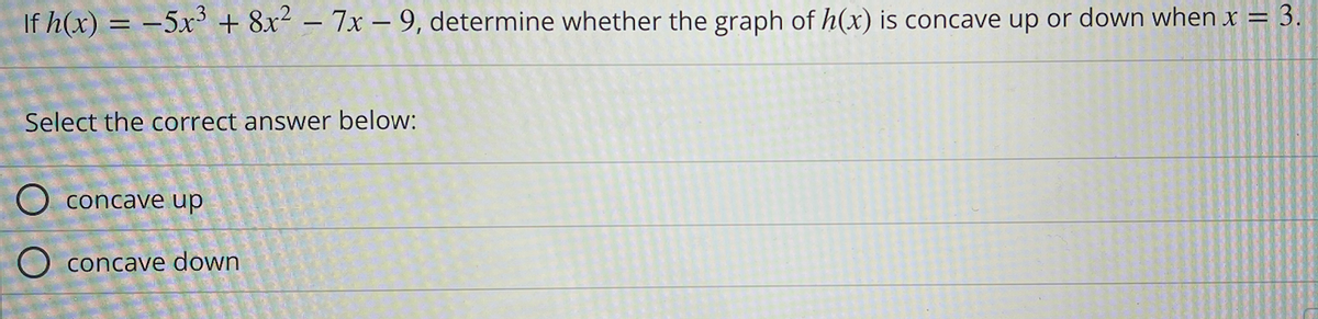 If h(x) = -5x³ + 8x² - 7x-9, determine whether the graph of h(x) is concave up or down when x = 3.
Select the correct answer below:
O concave up
O concave down