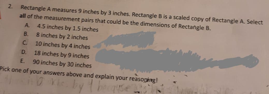 Rectangle A measures 9 inches by 3 inches. Rectangle B is a scaled copy of Rectangle A. Select
all of the measurement pairs that could be the dimensions of Rectangle B.
A.
4.5 inches by 1.5 inches
B.
8 inches by 2 inches
C.
10 inches by 4 inches
D.
18 inches by 9 inches
E.
90 inches by 30 inches
Pick one of your answers above and explain your reasoping!
le.bytbeaquse
Ache
2.
