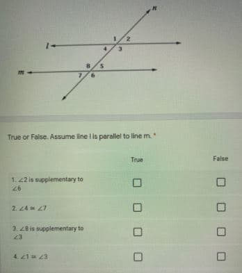 True or False. Assume line l is parallel to line m.
True
Faise
1. 22 is supplementary to
26
2. 24 = 27
3. Z8 is supplementary to
23
E7 17
口 ロロ ロ
