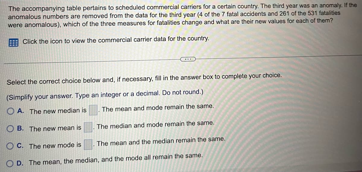 The accompanying table pertains to scheduled commercial carriers for a certain country. The third year was an anomaly. If the
anomalous numbers are removed from the data for the third year (4 of the 7 fatal accidents and 261 of the 531 fatalities
were anomalous), which of the three measures for fatalities change and what are their new values for each of them?
Click the icon to view the commercial carrier data for the country.
...
Select the correct choice below and, if necessary, fill in the answer box to complete your choice.
(Simplify your answer. Type an integer or a decimal. Do not round.)
OA. The new median is
The mean and mode remain the same.
The median and mode remain the same.
OB. The new mean is
OC. The new mode is
D. The mean, the median, and the mode all remain the same.
The mean and the median remain the same.