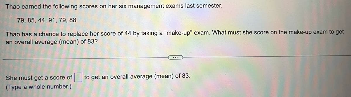 Thao earned the following scores on her six management exams last semester.
79, 85, 44, 91, 79, 88
Thao has a chance to replace her score of 44 by taking a "make-up" exam. What must she score on the make-up exam to get
an overall average (mean) of 83?
...
She must get a score of to get an overall average (mean) of 83.
(Type a whole number.)