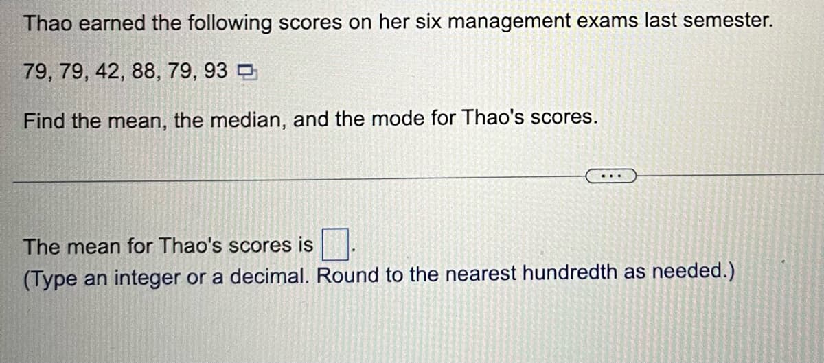 Thao earned the following scores on her six management exams last semester.
79, 79, 42, 88, 79, 93
Find the mean, the median, and the mode for Thao's scores.
The mean for Thao's scores is
(Type an integer or a decimal. Round to the nearest hundredth as needed.)