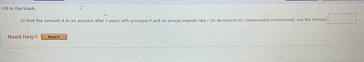 Fill in the blank.
To find the amount A in an account after t years with principal P and an annual interest rate r (in decimal form) compounded continuously, use the formula
Need Help?
Read It
