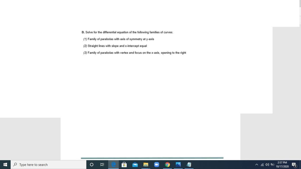 B. Solve for the differential equation of the following families of curves:
(1) Family of parabolas with axis of symmetry at y-axis
(2) Straight lines with slope and x-intercept equal
(3) Family of parabolas with vertex and focus on the x-axis, opening to the right
2:57 PM
P Type here to search
Hi
10/17/2020
