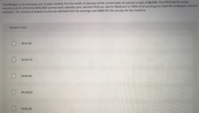 Trey Morgan is an employee who is paid monthly. For the month of January of the current year, he earned a total of $4,540. The FICA tax for social
security is 6.2% of the first $132,900 earned each calendar year, and the FICA tax rate for Medicare is 1.45% of all earnings for both the employee and the
employer The amount of federal income tax withheld from his earnings was $680.70. His net pay for the month is:
Mutple Choice
$3.5IL.90
$3.05730
$4.190.84
$4,538.00
$3.62.98
