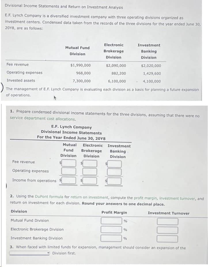 Divisional Income Statements and Return on Investment Analysis
E.F. Lynch Company is a diversified investment company with three operating divisions organized as
investment centers. Condensed data taken from the records of the three divisions for the year ended June 30,
20Y8, are as follows:
Fee revenue
Operating expenses
Invested assets
Fee revenue
Mutual Fund
Division
$1,990,000
$2,090,000
968,000
882,200
7,300,000
6,100,000
The management of E.F. Lynch Company is evaluating each division as a basis for planning a future expansion
of operations.
Operating expenses
Income from operations
Division
Electronic
Brokerage
Division
1. Prepare condensed divisional income statements for the three divisions, assuming that there were no
service department cost allocations.
E.F. Lynch Company
Divisional Income Statements
For the Year Ended June 30, 20Y8
Mutual Electronic
Fund Brokerage
Division
Division
Investment
Banking
Division
Investment
Banking
Division
2. Using the DuPont formula for return on investment, compute the profit margin, investment turnover, and
return on investment for each division. Round your answers to one decimal place.
Profit Margin
Investment Turnover
%
$2,020,000
1,429,600
4,100,000
Mutual Fund Division
Electronic Brokerage Division
Investment Banking Division
3. When faced with limited funds for expansion, management should consider an expansion of the
Division first.
%
%