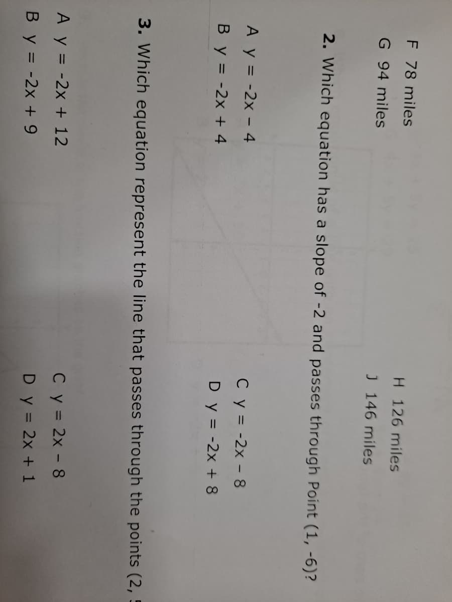 F 78 miles
H 126 miles
G 94 miles
J 146 miles
2. Which equation has a slope of -2 and passes through Point (1, -6)?
A y = -2x - 4
Cy = -2x - 8
By = -2x + 4
D y = -2x + 8
3. Which equation represent the line that passes through the points (2, 5
A y = -2x + 12
Cy = 2x - 8
By = -2x + 9
Dy = 2x + 1
