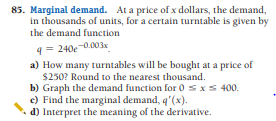 85. Marginal demand. At a price of x dollars, the demand,
in thousands of units, for a certain turntable is given by
the demand function
9= 240e-0.003x
a) How many turntables will be bought at a price of
$250? Round to the nearest thousand.
b) Graph the demand function for 0 sxs 400.
c) Find the marginal demand, q'(x).
d) Interpret the meaning of the derivative.
