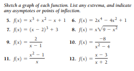 Sketch a graph of each function. List any extrema, and indicate
any asymptotes or points of inflection.
5. f(x) = x3 + x2 - x +1
7. (x) = (x - 2)3 + 3
6. f(x) = 2x* - 4x² + 1
8. f(x) = xV9 - x
%3D
2
-8
9. J(x) =
10. f(x)
x2 - 4
x² - 1
11. f(x) =
12. f(x) =
x + 2
