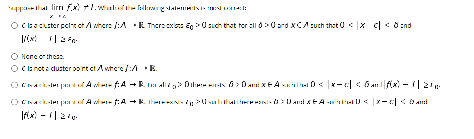 Suppose that lim f(x) + L. Which of the following statements is most correct:
O cis a cluster point of A where f:A → R. There exists E, >0 such that for all 6>0 and xE A such that 0 < |x- c| < ô and
If(x) – L 2 E0-
O None of these.
O Cis not a cluster point of A where f:A → R.
O cis a cluster point of A where f:A → R. For all Eo > 0 there exists 6>0 and xE A such that 0 < x-c < 6 and f(x) – L 2 E0.
O Cis a cluster point of A where f:A → R. There exists Eo >0 such that there exists 6 >0 and XE A such that 0 < x-c < 6 and
|f(x) – L| 2Eo.
