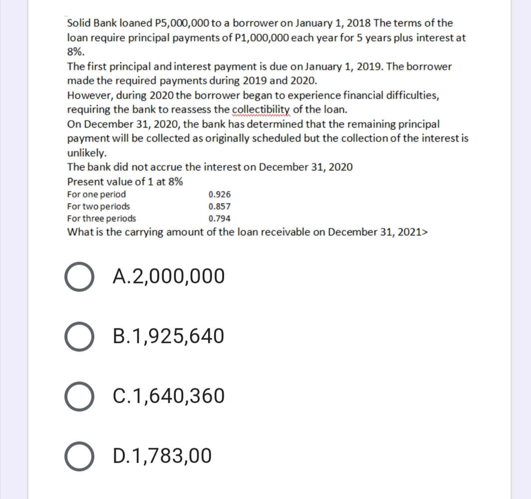 Solid Bank loaned P5,000,000 to a borrower on January 1, 2018 The terms of the
loan require principal payments of P1,000,000 each year for 5 years plus interest at
8%.
The first principal and interest payment is due on January 1, 2019. The borrower
made the required payments during 2019 and 2020.
However, during 2020 the borrower began to experience financial difficulties,
requiring the bank to reassess the collectibility of the loan.
On December 31, 2020, the bank has determined that the remaining principal
payment will be collected as originally scheduled but the collection of the interest is
unlikely.
The bank did not accrue the interest on December 31, 2020
Present value of 1 at 8%
For one period
For two periods
For three periods
0.926
0.857
0.794
What is the carrying amount of the loan receivable on December 31, 2021>
O A.2,000,000
B.1,925,640
O C.1,640,360
O D.1,783,00
