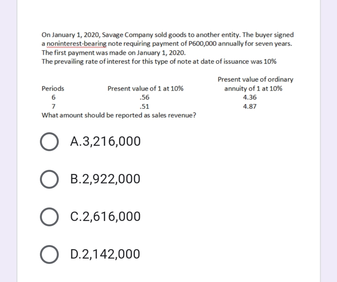 On January 1, 2020, Savage Company sold goods to another entity. The buyer signed
a noninterest-bearing note requiring payment of P600,000 annually for seven years.
The first payment was made on January 1, 2020.
The prevailing rate of interest for this type of note at date of issuance was 10%
Present value of ordinary
annuity of 1 at 10%
Periods
Present value of 1 at 10%
.56
4.36
7
.51
4.87
What amount should be reported as sales revenue?
A.3,216,000
B.2,922,000
C.2,616,000
D.2,142,000
