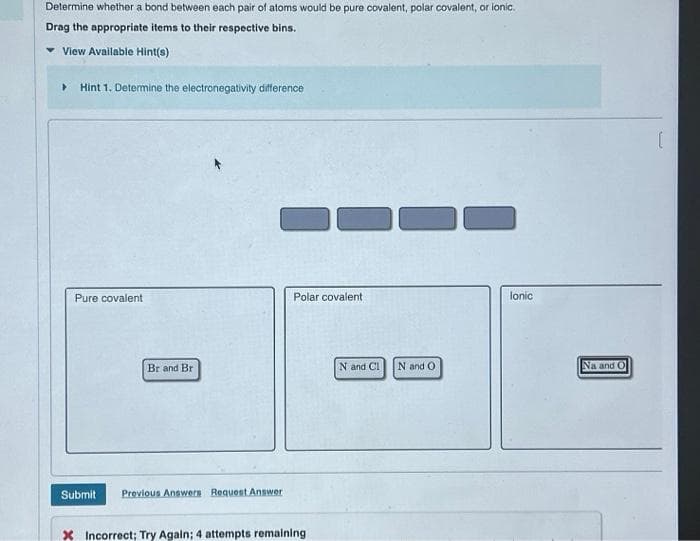 Determine whether a bond between each pair of atoms would be pure covalent, polar covalent, or ionic.
Drag the appropriate items to their respective bins.
View Available Hint(s)
▸ Hint 1. Determine the electronegativity difference
Pure covalent
Br and Br
O
Submit Previous Answers Request Answer
Polar covalent
X Incorrect; Try Again; 4 attempts remaining
N and Cl
N and O
lonic
Na and O
(