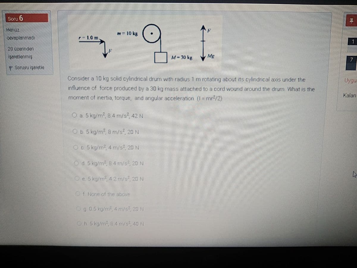 Soru 6
Henüz
m = 10 kg
cevaplanmadı
1.0 m.
20 üzerinden
işaretlenmiş
M-30 kg
Mg
7
P Soruyu işaretle
Consider a 10 kg solid cylindrical drum with radius 1 m rotating about its cylindrical axis under the
Uygur
influence of force produced by a 30 kg mass attached to a cord wound around the drum. What is the
Kalan
moment of inertia, torque, and angular acceleration. (I = mr2/2)
O a 5 kg/m2, 8.4 m/s?, 42 N
Ob 5 kg/m2, 8 m/s?, 20 N
Oc 5 kg/m2, 4 m/s?, 20 N
Od 5 kg/m2, 84 m/s?, 20 N
Oe 5 ky/m, 42 m/s?, 20 N
Of None of 1the above
Og 05kg/m?, 4 m/s?, 20 N
Oh.5 kg/m2, 84 m/s?, 40 N
