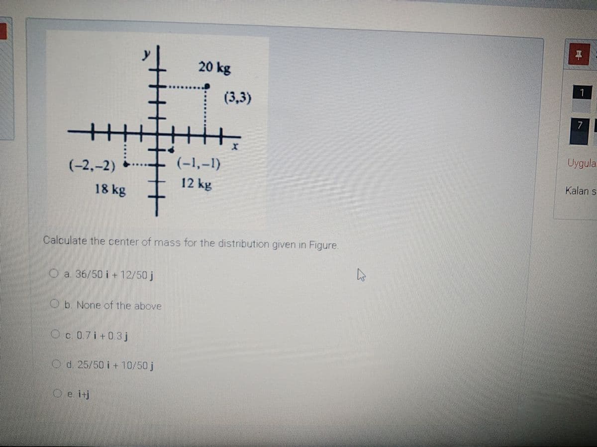 平
20 kg
1
(3,3)
Uygula.
(-1,–1)
(-2,-2)
Kalan s
12 kg
18 kg
Calculate the center of mass for the distribution given in Figure.
O a. 36/50 i + 12/50 j
Ob. None of the above
O c. 0.7i+0.3j
O d. 25/50 i + 10/50 j
O e. itj
