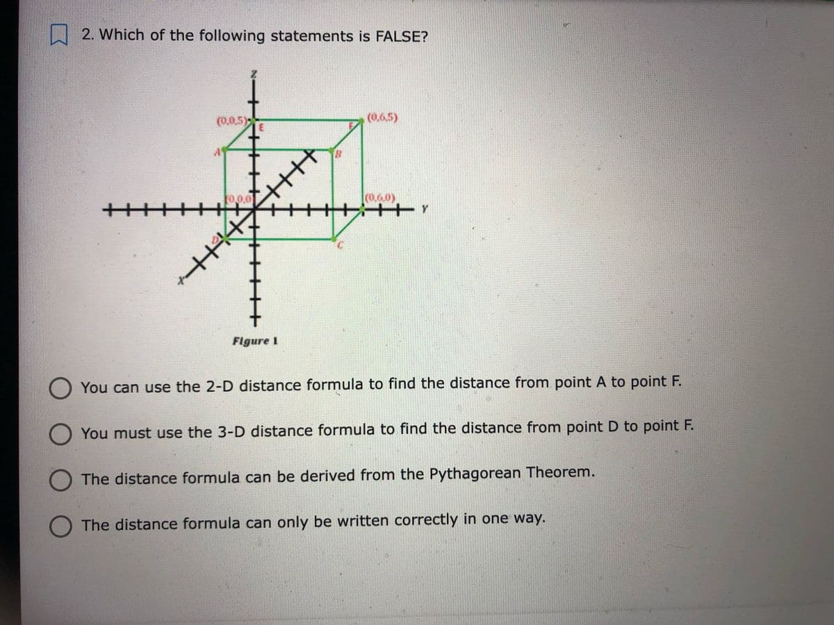 2. Which of the following statements is FALSE?
(0,0,5)
(0.65)
10.0.0
十十++
+++++ Y
Flgure I
You can use the 2-D distance formula to find the distance from point A to point F.
O You must use the 3-D distance formula to find the distance from point D to point F.
The distance formula can be derived from the Pythagorean Theorem.
O The distance formula can only be written correctly in one way.
N 十
H不
