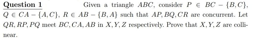 Question 1
QE CA - {A, C}, R E AB - {B, A} such that AP, BQ, CR are concurrent. Let
QR, RP, PQ meet BC, CA, AB in X, Y, Z respectively. Prove that X, Y, Z are colli-
Given a triangle ABC, consider PE BC - {B,C},
near.
