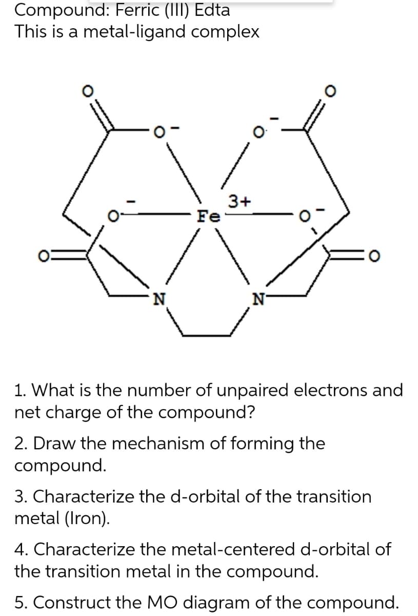 Compound: Ferric (III) Edta
This is a metal-ligand complex
3+
Fe
N
1. What is the number of unpaired electrons and
net charge of the compound?
2. Draw the mechanism of forming the
compound.
3. Characterize the d-orbital of the transition
metal (Iron).
4. Characterize the metal-centered d-orbital of
the transition metal in the compound.
5. Construct the MO diagram of the compound.