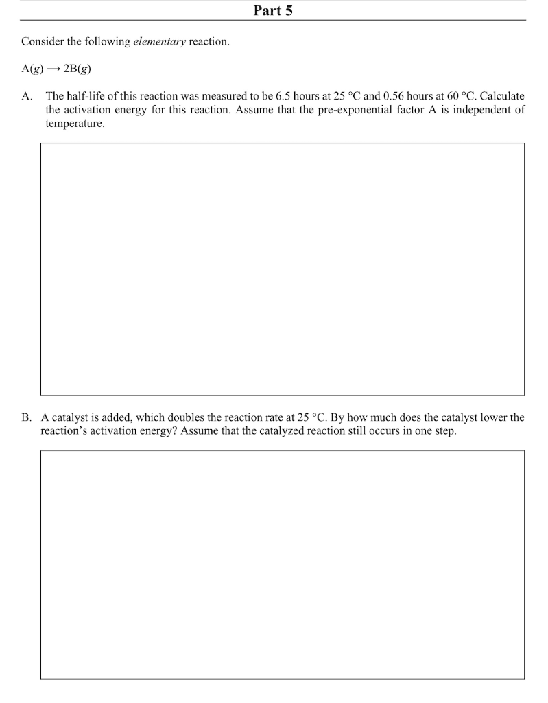 Part 5
Consider the following elementary reaction.
A(g) → 2B(g)
A. The half-life of this reaction was measured to be 6.5 hours at 25 °C and 0.56 hours at 60 °C. Calculate
the activation energy for this reaction. Assume that the pre-exponential factor A is independent of
temperature.
B. A catalyst is added, which doubles the reaction rate at 25 °C. By how much does the catalyst lower the
reaction's activation energy? Assume that the catalyzed reaction still occurs in one step.