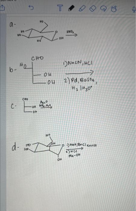 a-
b-
HO
HO
d-
CRO
HO
HO
HD.
HO
CHO
OH
C- -OH NH₂H₂O₂
Ag.0
Di+
04
T
HO
DH
शो
OH
HND,
>
C
1) NaCN, HCI
>
2) Pd, Ba504,
H2 /H30+
1) Nal, BnCl excess
2) HA
me On
9
CH