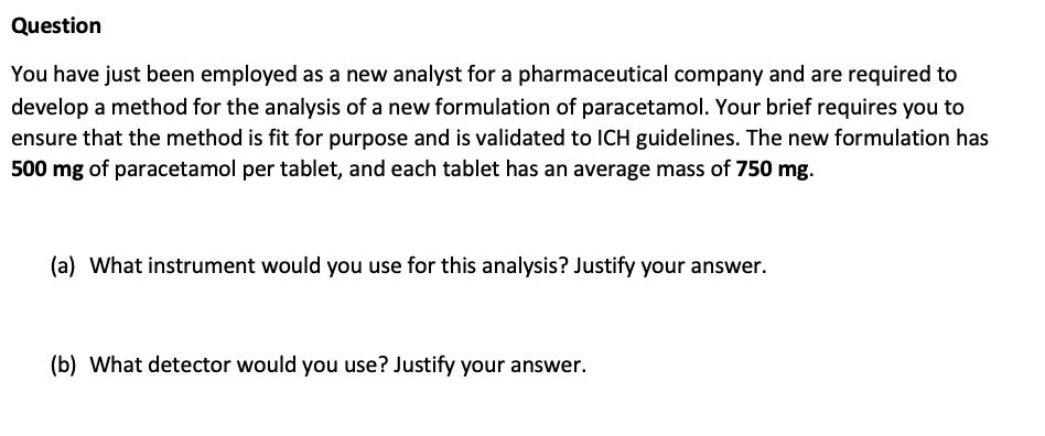 Question
You have just been employed as a new analyst for a pharmaceutical company and are required to
develop a method for the analysis of a new formulation of paracetamol. Your brief requires you to
ensure that the method is fit for purpose and is validated to ICH guidelines. The new formulation has
500 mg of paracetamol per tablet, and each tablet has an average mass of 750 mg.
(a) What instrument would you use for this analysis? Justify your answer.
(b) What detector would you use? Justify your answer.