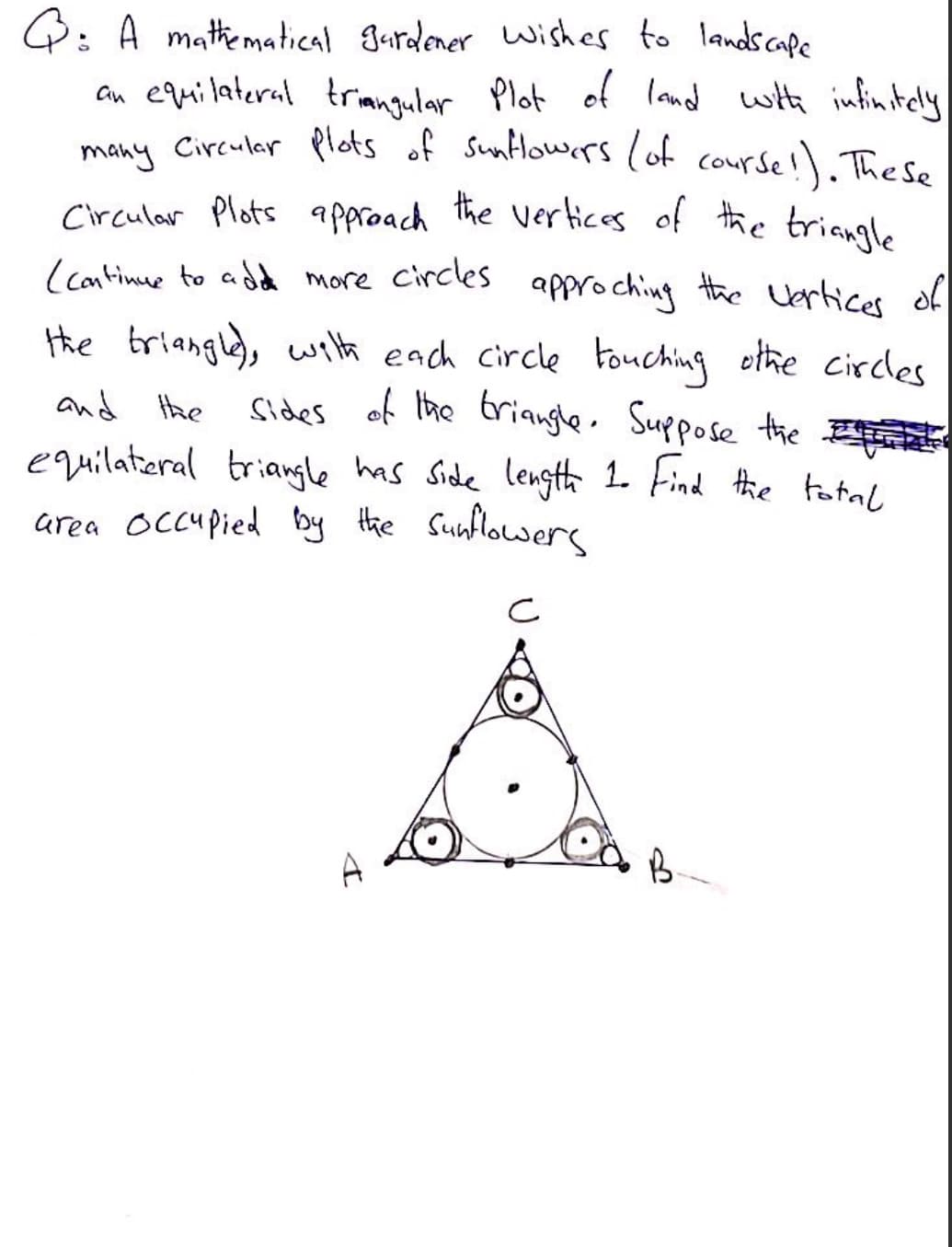 Q: A mathkematical gardener wishes to landscape
an equilateral triangular Plot of land
many Circuler Plots of Suntlowers (of course!). These
with infintely
Circular Plots approach the verices of the trianl
(continue to add more Circles
approching the Uertices of
the triangle), wita each circle Fouching
othe circles
sides of Ihe trianghe. Suppose the E
equilatieral triagle has Side lengthh I Find the total
and the
area occu pied by the Sunlowers
A
