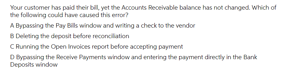 Your customer has paid their bill, yet the Accounts Receivable balance has not changed. Which of
the following could have caused this error?
A Bypassing the Pay Bills window and writing a check to the vendor
B Deleting the deposit before reconciliation
C Running the Open Invoices report before accepting payment
D Bypassing the Receive Payments window and entering the payment directly in the Bank
Deposits window