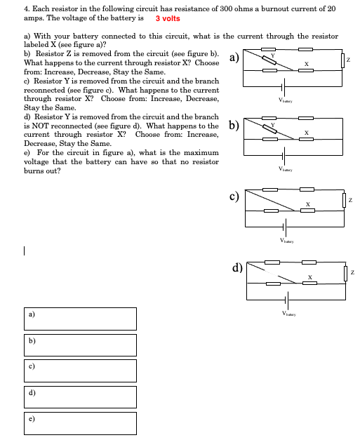 4. Each resistor in the following circuit has resistance of 300 ohms a burnout current of 20
amps. The voltage of the battery is 3 volts
a) With your battery connected to this circuit, what is the current through the resistor
labeled X (see figure a)?
b) Resistor Z is removed from the circuit (see figure b).
What happens to the current through resistor X? Choose
from: Increase, Decrease, Stay the Same.
c) Resistor Y is removed from the circuit and the branch
reconnected (see figure c). What happens to the current
through resistor X? Choose from: Increase, Decrease,
Stay the Same.
d) Resistor Y is removed from the circuit and the branch
is NOT reconnected (see figure d). What happens to the b)
current through resistor X? Choose from: Increase,
Decrease, Stay the Same.
e) For the circuit in figure a), what is the maximum
voltage that the battery can have so that no resistor
burns out?
а)
Viay
Viery
Viany
|
d)
а)
Viaay
b)
c)
d)
e)
