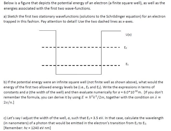 Below is a figure that depicts the potential energy of an electron (a finite square well), as well as the
energies associated with the first two wave-functions.
a) Sketch the first two stationary wavefunctions (solutions to the Schrődinger equation) for an electron
trapped in this fashion. Pay attention to detail! Use the two dashed lines as x-axes.
U(x)
E2
E1
b) If the potential energy were an infinite square well (not finite well as shown above), what would the
energy of the first two allowed energy levels be (i.e., E1 and E2). Write the expressions in terms of
constants and a (the width of the wellI) and then evaluate numerically for a = 6.0*1010 m. [If you don't
remember the formula, you can derive it by using E = h²k²/2m, together with the condition on À =
2a/n.]
c) Let's say I adjust the width of the well, a, such that E1 = 3.5 ev. In that case, calculate the wavelength
(in nanometers) of a photon that would be emitted in the electron's transition from E2 to E1.
[Remember: hc = 1240 eV nm]
