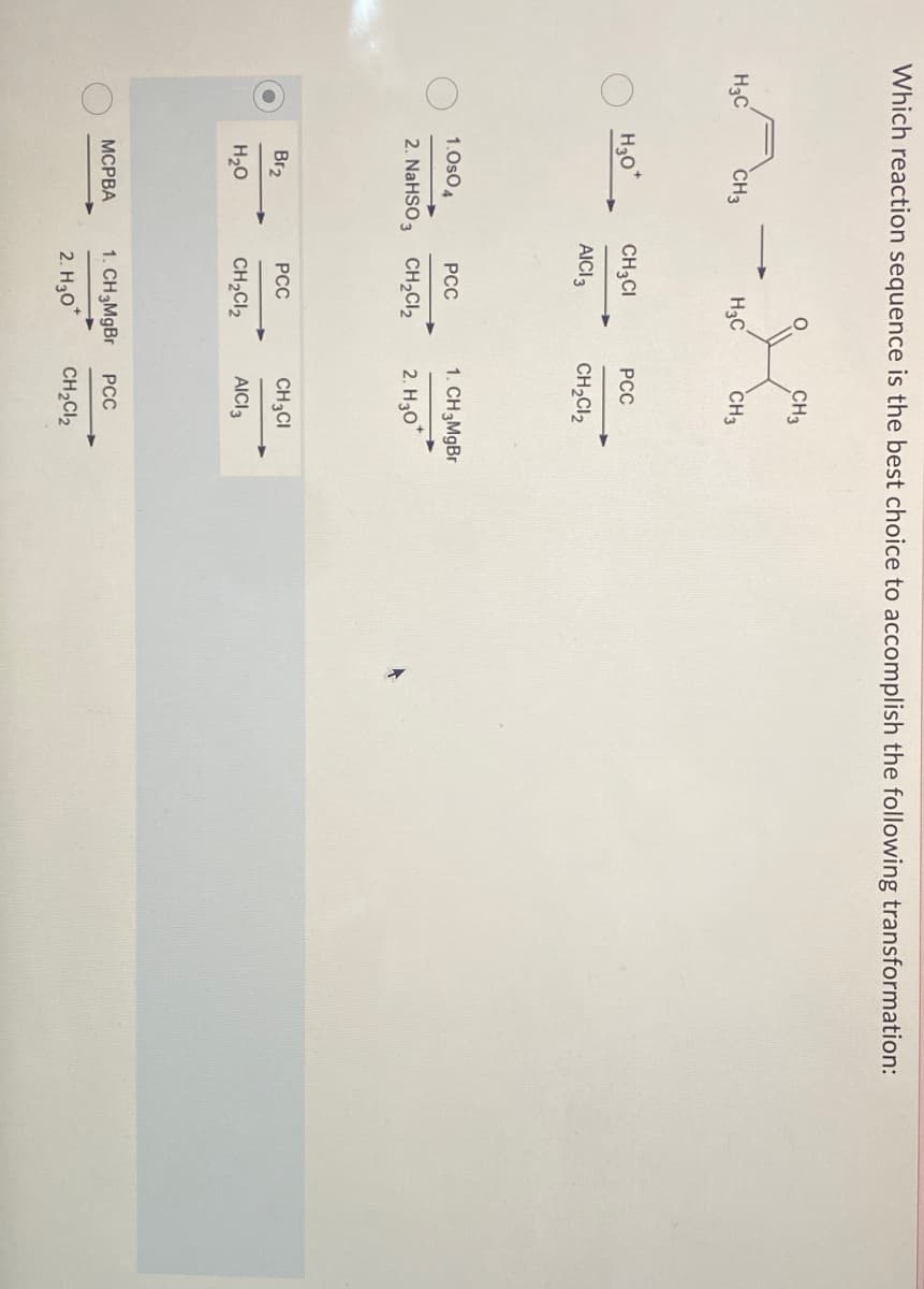 Which reaction sequence is the best choice to accomplish the following transformation:
H3C
CH3
H30
Br₂
H₂O
H3C
1.0s04
PCC
2. NaHSO 3 CH₂Cl₂
MCPBA
CH3CI
AICI 3
PCC
CH3
1. CH 3MgBr
2. H30
CH3
PCC
CH₂Cl₂
CH3CI
CH₂Cl₂ AICI 3
1. CH 3MgBr
2. H30*
PCC
CH₂Cl₂