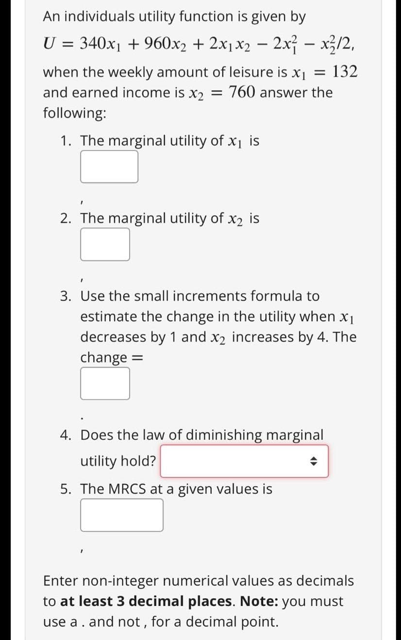 An individuals utility function is given by
U =
340x1 + 960x2 + 2x1x2 – 2x – x3/2,
= 132
when the weekly amount of leisure is x1
and earned income is x2
= 760 answer the
following:
1. The marginal utility of x1 is
2. The marginal utility of x2 is
3. Use the small increments formula to
estimate the change in the utility when x1
decreases by 1 and x2 increases by 4. The
change
4. Does the law of diminishing marginal
utility hold?
5. The MRCS at a given values is
Enter non-integer numerical values as decimals
to at least 3 decimal places. Note: you must
use a. and not , for a decimal point.
