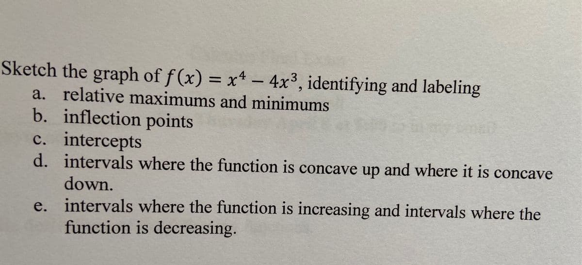 Sketch the graph of f (x) = x4 - 4x³, identifying and labeling
a. relative maximums and minimums
b. inflection points
c. intercepts
d. intervals where the function is concave up and where it is concave
6.
down.
e. intervals where the function is increasing and intervals where the
function is decreasing.
