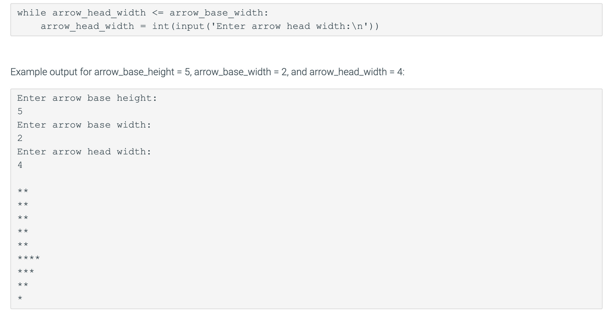 while arrow head width <= arrow base width:
arrow head width
int (input ('Enter arrow head width:\n'))
Example output for arrow_base_height = 5, arrow_base_width = 2, and arrow_head_width = 4:
%3D
Enter arrow base height:
Enter arrow base width:
Enter arrow head width:
4
**
**
**
**
**
****
***
**
