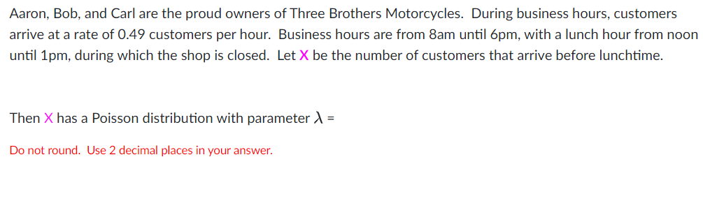 Aaron, Bob, and Carl are the proud owners of Three Brothers Motorcycles. During business hours, customers
arrive at a rate of 0.49 customers per hour. Business hours are from 8am until 6pm, with a lunch hour from noon
until 1pm, during which the shop is closed. Let X be the number of customers that arrive before lunchtime.
Then X has a Poisson distribution with parameter A =
Do not round. Use 2 decimal places in your answer.
