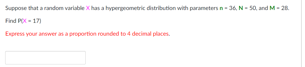 Suppose that a random variable X has a hypergeometric distribution with parameters n = 36, N = 50, and M = 28.
Find P(X = 17)
Express your answer as a proportion rounded to 4 decimal places.
